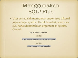 Menggunakan
SQL*Plus
User sys adalah merupakan super user, dikenal
juga sebagai sysdba. Untuk koneksi pakai user
sys, harus ditambahkan argument as sysdba.
Contoh:
SQL> conn system
SQL> conn sys/oracle as sysdba
SQL> conn / as sysdba
atau
atau
 