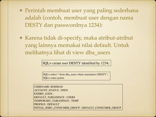 Perintah membuat user yang paling sederhana
adalah (contoh, membuat user dengan nama
DESTY dan passwordnya 1234):
Karena tidak di-specify, maka atribut-atribut
yang lainnya memakai nilai default. Untuk
melihatnya lihat di view dba_users
USERNAME: ROHMAD
ACCOUNT_STATUS : OPEN
EXPIRY_DATE :
DEFAULT_TABLESPACE : USERS
TEMPORARY_TABLESPACE : TEMP
PROFILE : DEFAULT
INITIAL_RSRC_CONSUMER_GROUP : DEFAULT_CONSUMER_GROUP
SQL> select * from dba_users where username=‘DESTY’;
SQL> conn system
SQL> create user DESTY identiﬁed by 1234;
 