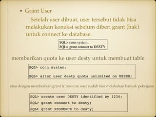 Grant User
Setelah user dibuat, user tersebut tidak bisa
melakukan koneksi sebelum diberi grant (hak)
untuk connect ke database.
SQL> conn system;
SQL> grant connect to DESTY
SQL> conn system;
SQL> alter user desty quota unlimited on USERS;
memberikan quota ke user desty untuk membuat table
SQL> create user DESTY identified by 1234;
SQL> grant connect to desty;
SQL> grant RESOURCE to desty;
atau dengan memberikan grant & resource user sudah bisa melakukan banyak pekerjaan
 
