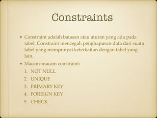 Constraints
Constraint adalah batasan atau aturan yang ada pada
tabel. Constraint mencegah penghapusan data dari suatu
tabel yang mempunyai keterkaitan dengan tabel yang
lain.
Macam-macam constraint:
1. NOT NULL
2. UNIQUE
3. PRIMARY KEY
4. FOREIGN KEY
5. CHECK
 