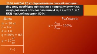 Тіло масою 20 кг піднімають по похилій площині.
Яку силу необхідно прикласти в напрямку руху тіла,
якщо довжина похилої площини 4 м, а висота 1 м?
ККД похилої площини 80 %.
Дано: Роз’язання
𝑚 = 20 кг
𝑙 = 4 м
ℎ = 1 м
𝜂 = 80% = 0,8
𝑔 = 10
𝐻
кг
𝐹−?
𝜂 =
Акор
Авик
∙ 100%;
 