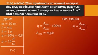 Тіло масою 20 кг піднімають по похилій площині.
Яку силу необхідно прикласти в напрямку руху тіла,
якщо довжина похилої площини 4 м, а висота 1 м?
ККД похилої площини 80 %.
Дано: Роз’язання
𝑚 = 20 кг
𝑙 = 4 м
ℎ = 1 м
𝜂 = 80% = 0,8
𝑔 = 10
𝐻
кг
𝐹−?
𝜂 =
Акор
Авик
∙ 100%; 𝜂 =
Акор
Авик
;
𝐴кор = 𝑚𝑔ℎ;
 