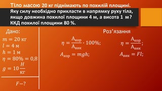 Тіло масою 20 кг піднімають по похилій площині.
Яку силу необхідно прикласти в напрямку руху тіла,
якщо довжина похилої площини 4 м, а висота 1 м?
ККД похилої площини 80 %.
Дано: Роз’язання
𝑚 = 20 кг
𝑙 = 4 м
ℎ = 1 м
𝜂 = 80% = 0,8
𝑔 = 10
𝐻
кг
𝐹−?
𝜂 =
Акор
Авик
∙ 100%; 𝜂 =
Акор
Авик
;
𝐴кор = 𝑚𝑔ℎ; 𝐴вик = 𝐹𝑙;
 