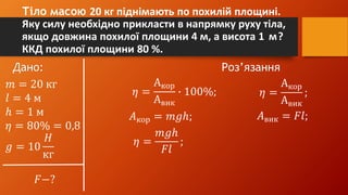 Тіло масою 20 кг піднімають по похилій площині.
Яку силу необхідно прикласти в напрямку руху тіла,
якщо довжина похилої площини 4 м, а висота 1 м?
ККД похилої площини 80 %.
Дано: Роз’язання
𝑚 = 20 кг
𝑙 = 4 м
ℎ = 1 м
𝜂 = 80% = 0,8
𝑔 = 10
𝐻
кг
𝐹−?
𝜂 =
Акор
Авик
∙ 100%; 𝜂 =
Акор
Авик
;
𝐴кор = 𝑚𝑔ℎ; 𝐴вик = 𝐹𝑙;
𝜂 =
𝑚𝑔ℎ
𝐹𝑙
;
 