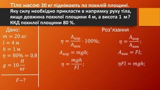 Тіло масою 20 кг піднімають по похилій площині.
Яку силу необхідно прикласти в напрямку руху тіла,
якщо довжина похилої площини 4 м, а висота 1 м?
ККД похилої площини 80 %.
Дано: Роз’язання
𝑚 = 20 кг
𝑙 = 4 м
ℎ = 1 м
𝜂 = 80% = 0,8
𝑔 = 10
𝐻
кг
𝐹−?
𝜂 =
Акор
Авик
∙ 100%; 𝜂 =
Акор
Авик
;
𝐴кор = 𝑚𝑔ℎ; 𝐴вик = 𝐹𝑙;
𝜂 =
𝑚𝑔ℎ
𝐹𝑙
; 𝜂𝐹𝑙 = 𝑚𝑔ℎ;
 