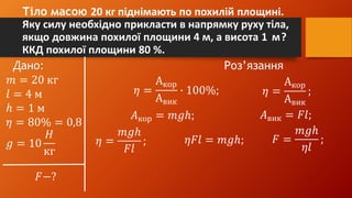 Тіло масою 20 кг піднімають по похилій площині.
Яку силу необхідно прикласти в напрямку руху тіла,
якщо довжина похилої площини 4 м, а висота 1 м?
ККД похилої площини 80 %.
Дано: Роз’язання
𝑚 = 20 кг
𝑙 = 4 м
ℎ = 1 м
𝜂 = 80% = 0,8
𝑔 = 10
𝐻
кг
𝐹−?
𝜂 =
Акор
Авик
∙ 100%; 𝜂 =
Акор
Авик
;
𝐴кор = 𝑚𝑔ℎ; 𝐴вик = 𝐹𝑙;
𝜂 =
𝑚𝑔ℎ
𝐹𝑙
; 𝜂𝐹𝑙 = 𝑚𝑔ℎ; 𝐹 =
𝑚𝑔ℎ
𝜂𝑙
;
 