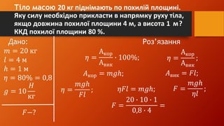 Тіло масою 20 кг піднімають по похилій площині.
Яку силу необхідно прикласти в напрямку руху тіла,
якщо довжина похилої площини 4 м, а висота 1 м?
ККД похилої площини 80 %.
Дано: Роз’язання
𝑚 = 20 кг
𝑙 = 4 м
ℎ = 1 м
𝜂 = 80% = 0,8
𝑔 = 10
𝐻
кг
𝐹−?
𝜂 =
Акор
Авик
∙ 100%; 𝜂 =
Акор
Авик
;
𝐴кор = 𝑚𝑔ℎ; 𝐴вик = 𝐹𝑙;
𝜂 =
𝑚𝑔ℎ
𝐹𝑙
; 𝜂𝐹𝑙 = 𝑚𝑔ℎ; 𝐹 =
𝑚𝑔ℎ
𝜂𝑙
;
𝐹 =
20 ∙ 10 ∙ 1
0,8 ∙ 4
=
 