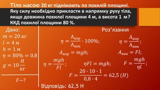 Тіло масою 20 кг піднімають по похилій площині.
Яку силу необхідно прикласти в напрямку руху тіла,
якщо довжина похилої площини 4 м, а висота 1 м?
ККД похилої площини 80 %.
Дано: Роз’язання
𝑚 = 20 кг
𝑙 = 4 м
ℎ = 1 м
𝜂 = 80% = 0,8
𝑔 = 10
𝐻
кг
𝐹−?
𝜂 =
Акор
Авик
∙ 100%; 𝜂 =
Акор
Авик
;
𝐴кор = 𝑚𝑔ℎ; 𝐴вик = 𝐹𝑙;
𝜂 =
𝑚𝑔ℎ
𝐹𝑙
; 𝜂𝐹𝑙 = 𝑚𝑔ℎ; 𝐹 =
𝑚𝑔ℎ
𝜂𝑙
;
𝐹 =
20 ∙ 10 ∙ 1
0,8 ∙ 4
= 62,5 (𝐻)
Відповідь: 62,5 Н
 