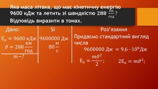 Дано: SI Роз’язання
Ек = 9600 кДж
𝜗 = 288
км
год
𝑚−?
9600000 Дж
80
м
𝑐
Придаємо стандартний вигляд
числа
9600000 Дж = 9,6 ∙ 106
Дж
Ек =
𝑚𝜗2
2
; 2Ек = 𝑚𝜗2
;
Яка маса літака, що має кінетичну енергію
9600 кДж та летить зі швидкістю 𝟐𝟖𝟖
км
год
?
Відповідь виразити в тонах.
 