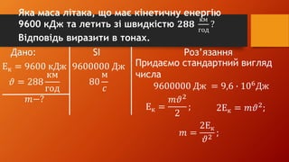 Дано: SI Роз’язання
Ек = 9600 кДж
𝜗 = 288
км
год
𝑚−?
9600000 Дж
80
м
𝑐
Придаємо стандартний вигляд
числа
9600000 Дж = 9,6 ∙ 106
Дж
Ек =
𝑚𝜗2
2
; 2Ек = 𝑚𝜗2
;
𝑚 =
2Ек
𝜗2
;
Яка маса літака, що має кінетичну енергію
9600 кДж та летить зі швидкістю 𝟐𝟖𝟖
км
год
?
Відповідь виразити в тонах.
 