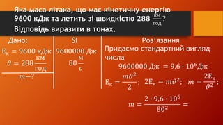 Дано: SI Роз’язання
Ек = 9600 кДж
𝜗 = 288
км
год
𝑚−?
9600000 Дж
80
м
𝑐
Придаємо стандартний вигляд
числа
9600000 Дж = 9,6 ∙ 106
Дж
Ек =
𝑚𝜗2
2
; 2Ек = 𝑚𝜗2
; 𝑚 =
2Ек
𝜗2
;
𝑚 =
2 ∙ 9,6 ∙ 106
802
=
Яка маса літака, що має кінетичну енергію
9600 кДж та летить зі швидкістю 𝟐𝟖𝟖
км
год
?
Відповідь виразити в тонах.
 