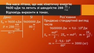 Дано: SI Роз’язання
Ек = 9600 кДж
𝜗 = 288
км
год
𝑚−?
9600000 Дж
80
м
𝑐
Придаємо стандартний вигляд
числа
9600000 Дж = 9,6 ∙ 106
Дж
Ек =
𝑚𝜗2
2
; 2Ек = 𝑚𝜗2
; 𝑚 =
2Ек
𝜗2
;
𝑚 =
2 ∙ 9,6 ∙ 106
802
= 3000 (кг)
Яка маса літака, що має кінетичну енергію
9600 кДж та летить зі швидкістю 𝟐𝟖𝟖
км
год
?
Відповідь виразити в тонах.
 