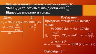 Дано: SI Роз’язання
Ек = 9600 кДж
𝜗 = 288
км
год
𝑚−?
9600000 Дж
80
м
𝑐
Придаємо стандартний вигляд
числа
9600000 Дж = 9,6 ∙ 106
Дж
Ек =
𝑚𝜗2
2
; 2Ек = 𝑚𝜗2
; 𝑚 =
2Ек
𝜗2
;
𝑚 =
2 ∙ 9,6 ∙ 106
802
= 3000 кг = 3 (т)
Відповідь: 3 т
Яка маса літака, що має кінетичну енергію
9600 кДж та летить зі швидкістю 𝟐𝟖𝟖
км
год
?
Відповідь виразити в тонах.
 