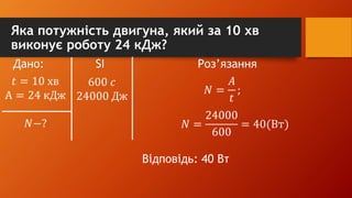 Яка потужність двигуна, який за 10 хв
виконує роботу 24 кДж?
Дано: SI Роз’язання
𝑡 = 10 хв
А = 24 кДж
𝑁−?
600 𝑐
24000 Дж
𝑁 =
𝐴
𝑡
;
𝑁 =
24000
600
= 40(Вт)
Відповідь: 40 Вт
 