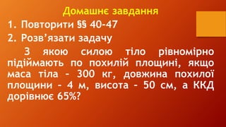 Домашнє завдання
1. Повторити §§ 40-47
2. Розв’язати задачу
З якою силою тіло рівномірно
підіймають по похилій площині, якщо
маса тіла – 300 кг, довжина похилої
площини – 4 м, висота – 50 см, а ККД
дорівнює 65%?
 