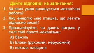 Дайте відповіді на запитання:
1. За яких умов виконується механічна
робота?
2. Яку енергію має пташка, що летить
відносно землі?
3. Проаналізуйте, чи дають виграш у
силі такі прості механізми:
А) Важіль
Б) Блоки (рухомий, нерухомий)
В) похила площина
 