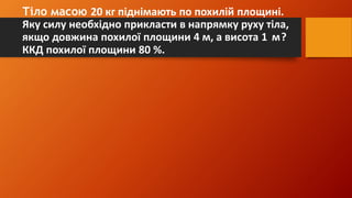 Тіло масою 20 кг піднімають по похилій площині.
Яку силу необхідно прикласти в напрямку руху тіла,
якщо довжина похилої площини 4 м, а висота 1 м?
ККД похилої площини 80 %.
 