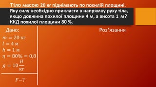 Тіло масою 20 кг піднімають по похилій площині.
Яку силу необхідно прикласти в напрямку руху тіла,
якщо довжина похилої площини 4 м, а висота 1 м?
ККД похилої площини 80 %.
Дано: Роз’язання
𝑚 = 20 кг
𝑙 = 4 м
ℎ = 1 м
𝜂 = 80% = 0,8
𝑔 = 10
𝐻
кг
𝐹−?
 