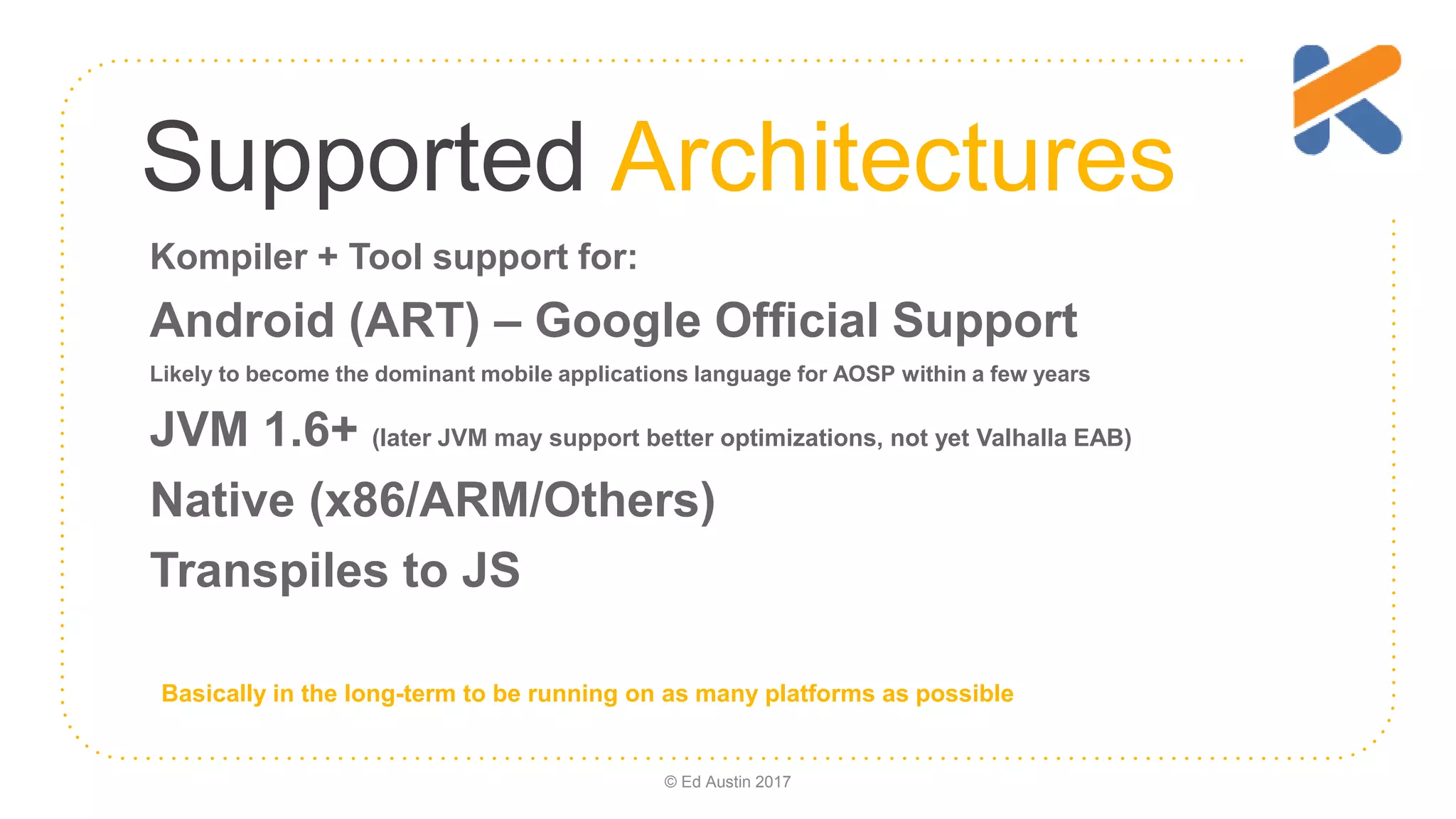 Supported Architectures Kompiler + Tool support for: Android (ART) – Google Official Support Likely to become the dominant mobile applications language for AOSP within a few years JVM 1.6+ (later JVM may support better optimizations, not yet Valhalla EAB) Native (x86/ARM/Others) Transpiles to JS Basically in the long-term to be running on as many platforms as possible © Ed Austin 2017 