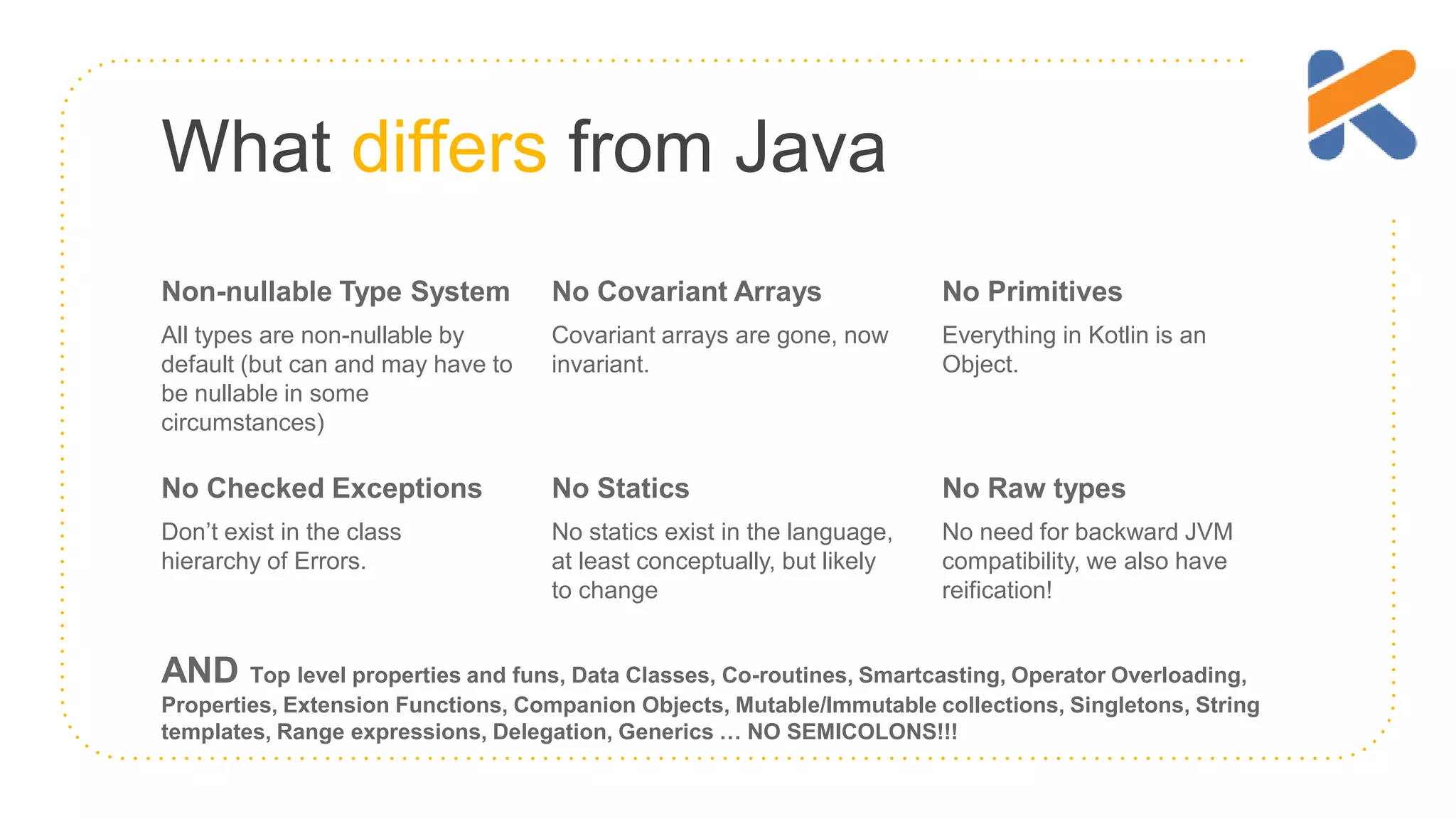 What differs from Java Non-nullable Type System All types are non-nullable by default (but can and may have to be nullable in some circumstances) No Covariant Arrays Covariant arrays are gone, now invariant. No Primitives Everything in Kotlin is an Object. No Checked Exceptions Don’t exist in the class hierarchy of Errors. No Statics No statics exist in the language, at least conceptually, but likely to change No Raw types No need for backward JVM compatibility, we also have reification! AND Top level properties and funs, Data Classes, Co-routines, Smartcasting, Operator Overloading, Properties, Extension Functions, Companion Objects, Mutable/Immutable collections, Singletons, String templates, Range expressions, Delegation, Generics … NO SEMICOLONS!!! 