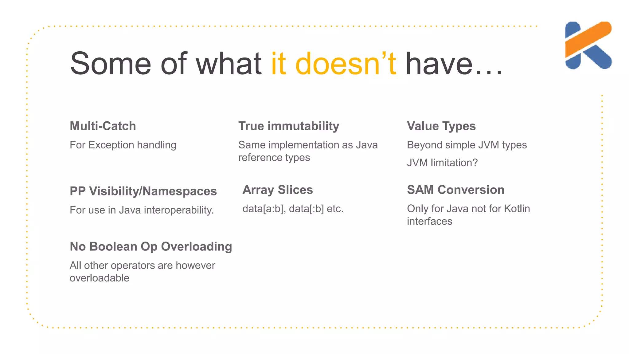 Some of what it doesn’t have… Multi-Catch For Exception handling True immutability Same implementation as Java reference types Value Types Beyond simple JVM types JVM limitation? PP Visibility/Namespaces For use in Java interoperability. Array Slices data[a:b], data[:b] etc. SAM Conversion Only for Java not for Kotlin interfaces No Boolean Op Overloading All other operators are however overloadable 