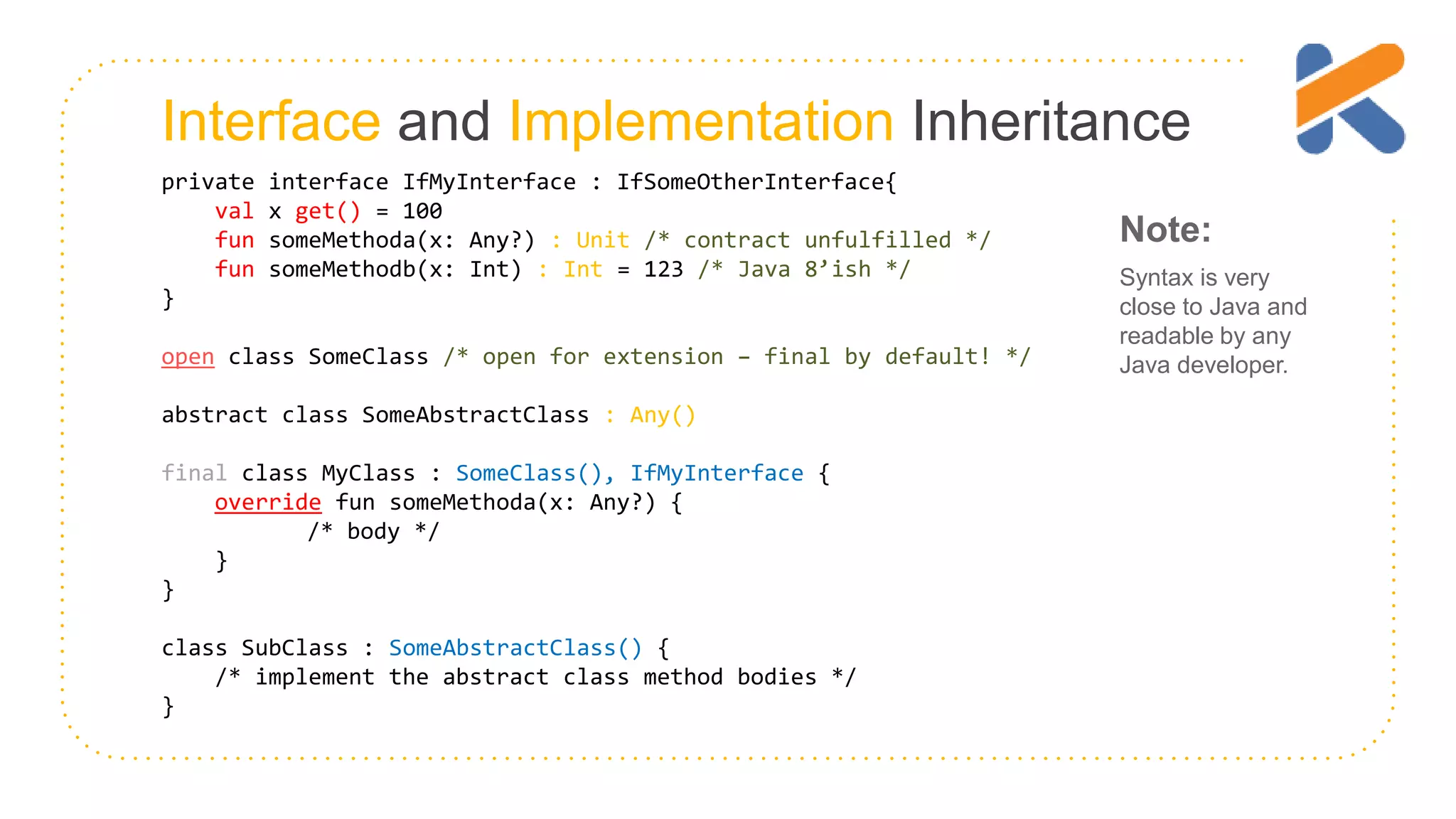 Interface and Implementation Inheritance private interface IfMyInterface : IfSomeOtherInterface{ val x get() = 100 fun someMethoda(x: Any?) : Unit /* contract unfulfilled */ fun someMethodb(x: Int) : Int = 123 /* Java 8’ish */ } open class SomeClass /* open for extension – final by default! */ abstract class SomeAbstractClass : Any() final class MyClass : SomeClass(), IfMyInterface { override fun someMethoda(x: Any?) { /* body */ } } class SubClass : SomeAbstractClass() { /* implement the abstract class method bodies */ } Note: Syntax is very close to Java and readable by any Java developer. 