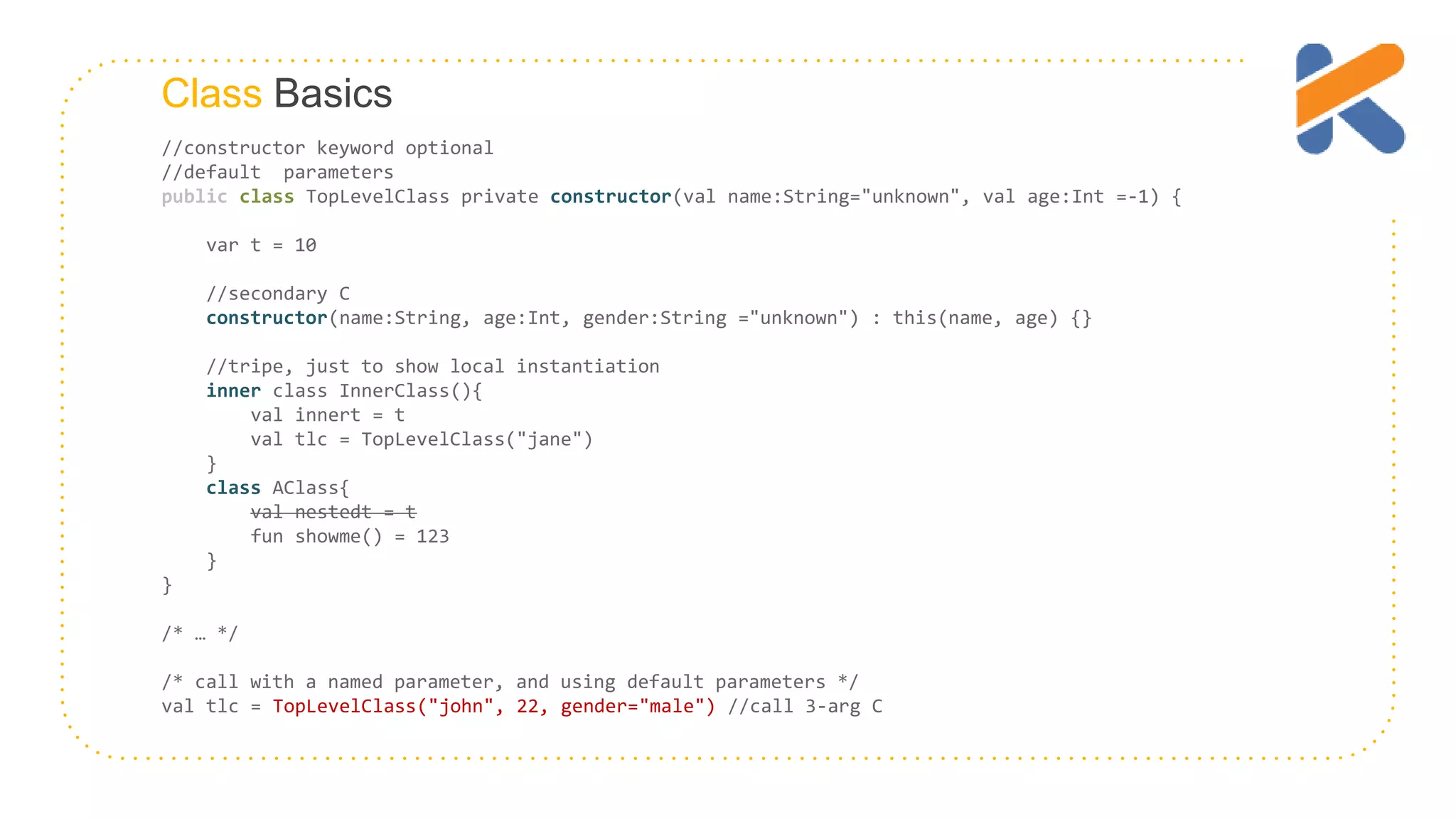 Class Basics //constructor keyword optional //default parameters public class TopLevelClass private constructor(val name:String="unknown", val age:Int =-1) { var t = 10 //secondary C constructor(name:String, age:Int, gender:String ="unknown") : this(name, age) {} //tripe, just to show local instantiation inner class InnerClass(){ val innert = t val tlc = TopLevelClass("jane") } class AClass{ val nestedt = t fun showme() = 123 } } /* … */ /* call with a named parameter, and using default parameters */ val tlc = TopLevelClass("john", 22, gender="male") //call 3-arg C 