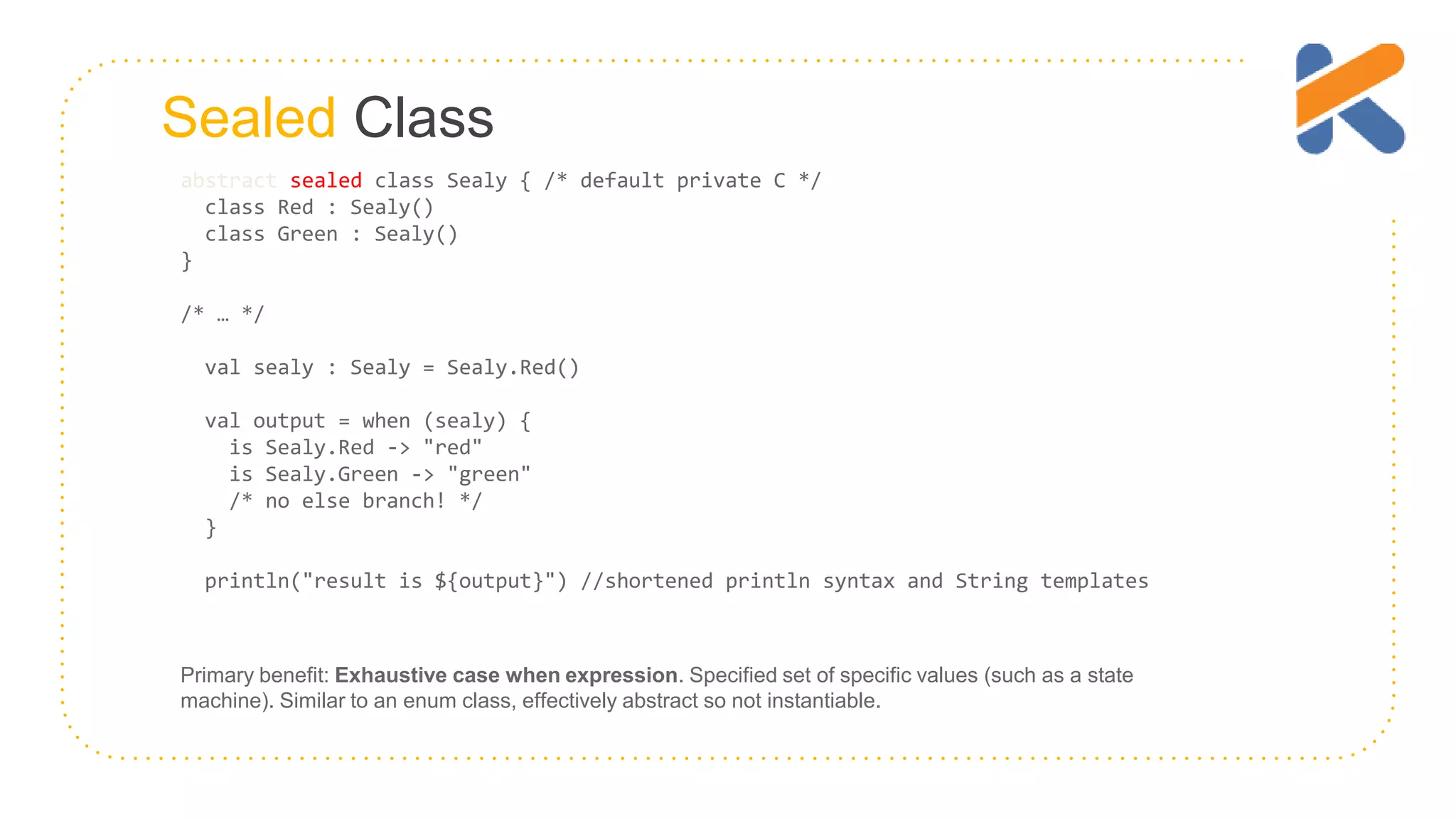 Sealed Class abstract sealed class Sealy { /* default private C */ class Red : Sealy() class Green : Sealy() } /* … */ val sealy : Sealy = Sealy.Red() val output = when (sealy) { is Sealy.Red -> "red" is Sealy.Green -> "green" /* no else branch! */ } println("result is ${output}") //shortened println syntax and String templates Primary benefit: Exhaustive case when expression. Specified set of specific values (such as a state machine). Similar to an enum class, effectively abstract so not instantiable. 