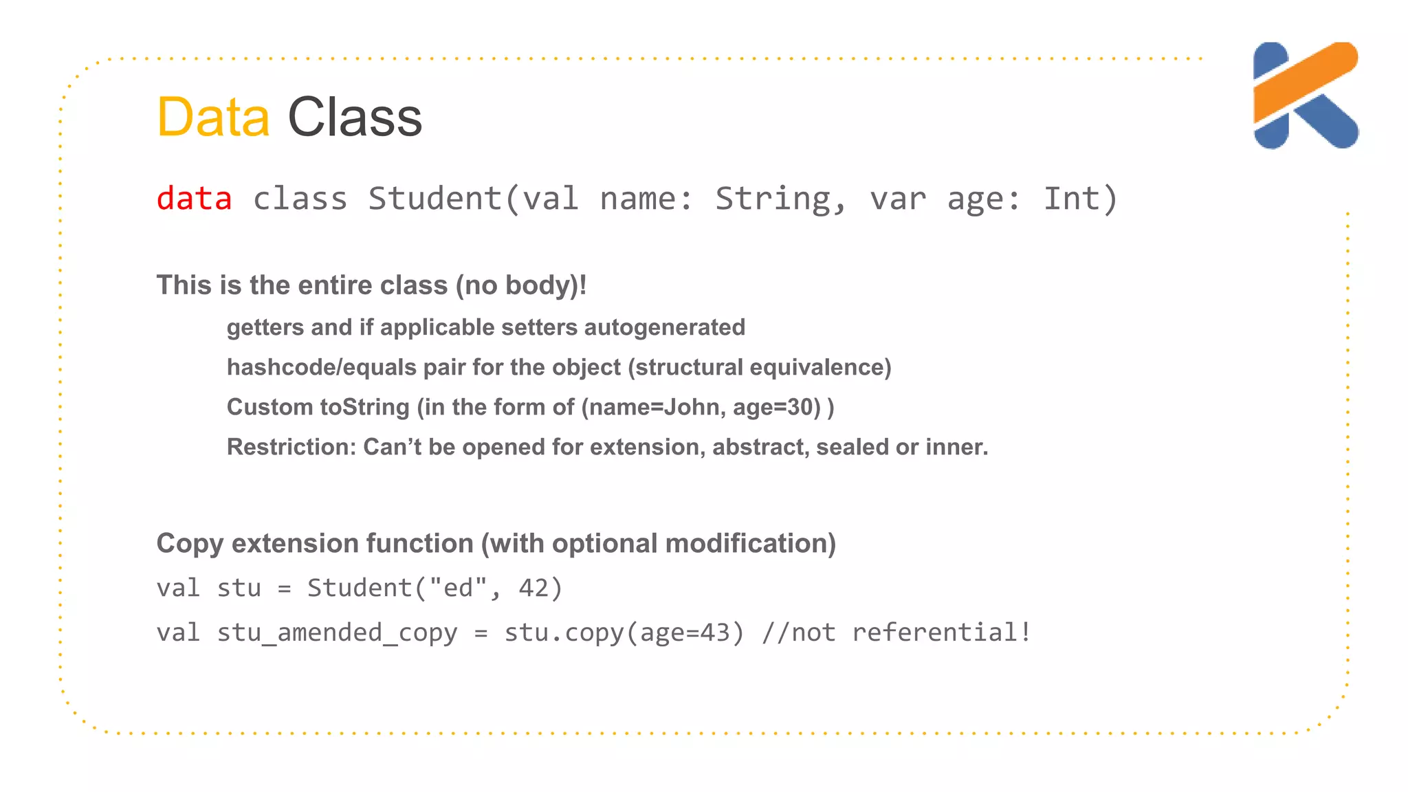 Data Class data class Student(val name: String, var age: Int) This is the entire class (no body)! getters and if applicable setters autogenerated hashcode/equals pair for the object (structural equivalence) Custom toString (in the form of (name=John, age=30) ) Restriction: Can’t be opened for extension, abstract, sealed or inner. Copy extension function (with optional modification) val stu = Student("ed", 42) val stu_amended_copy = stu.copy(age=43) //not referential! 