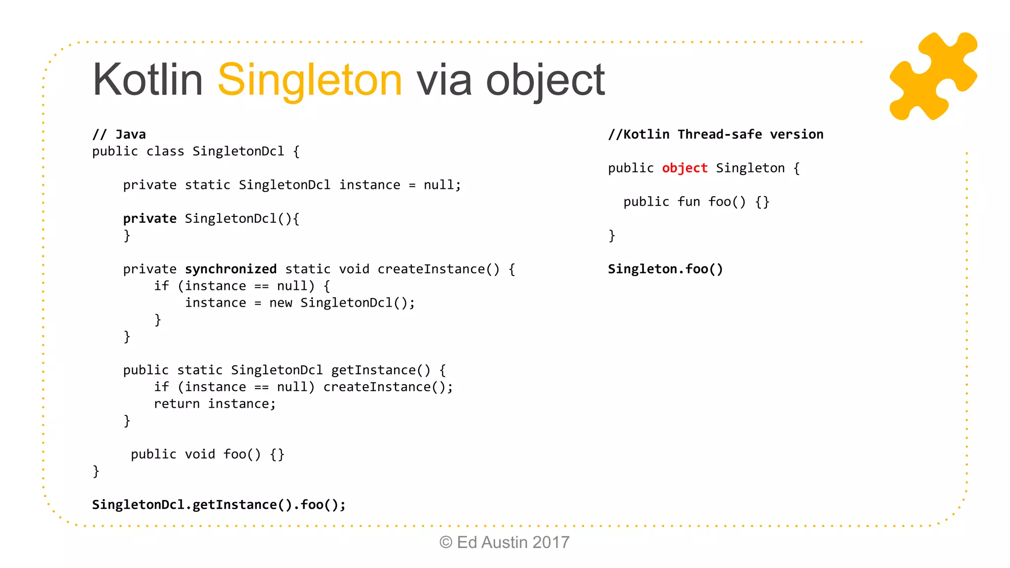 Kotlin Singleton via object © Ed Austin 2017 // Java public class SingletonDcl { private static SingletonDcl instance = null; private SingletonDcl(){ } private synchronized static void createInstance() { if (instance == null) { instance = new SingletonDcl(); } } public static SingletonDcl getInstance() { if (instance == null) createInstance(); return instance; } public void foo() {} } SingletonDcl.getInstance().foo(); //Kotlin Thread-safe version public object Singleton { public fun foo() {} } Singleton.foo() 