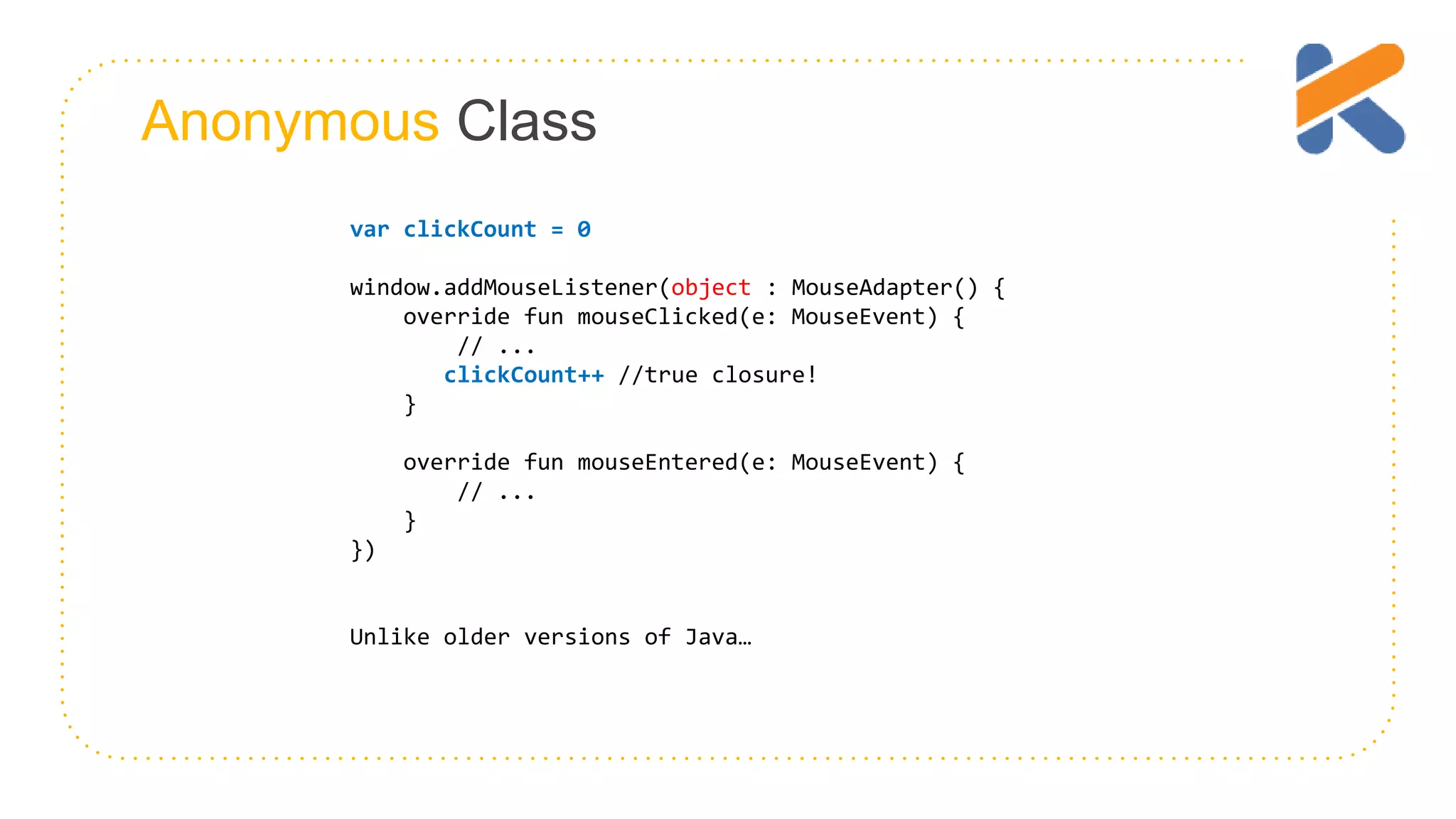 Anonymous Class var clickCount = 0 window.addMouseListener(object : MouseAdapter() { override fun mouseClicked(e: MouseEvent) { // ... clickCount++ //true closure! } override fun mouseEntered(e: MouseEvent) { // ... } }) Unlike older versions of Java… 