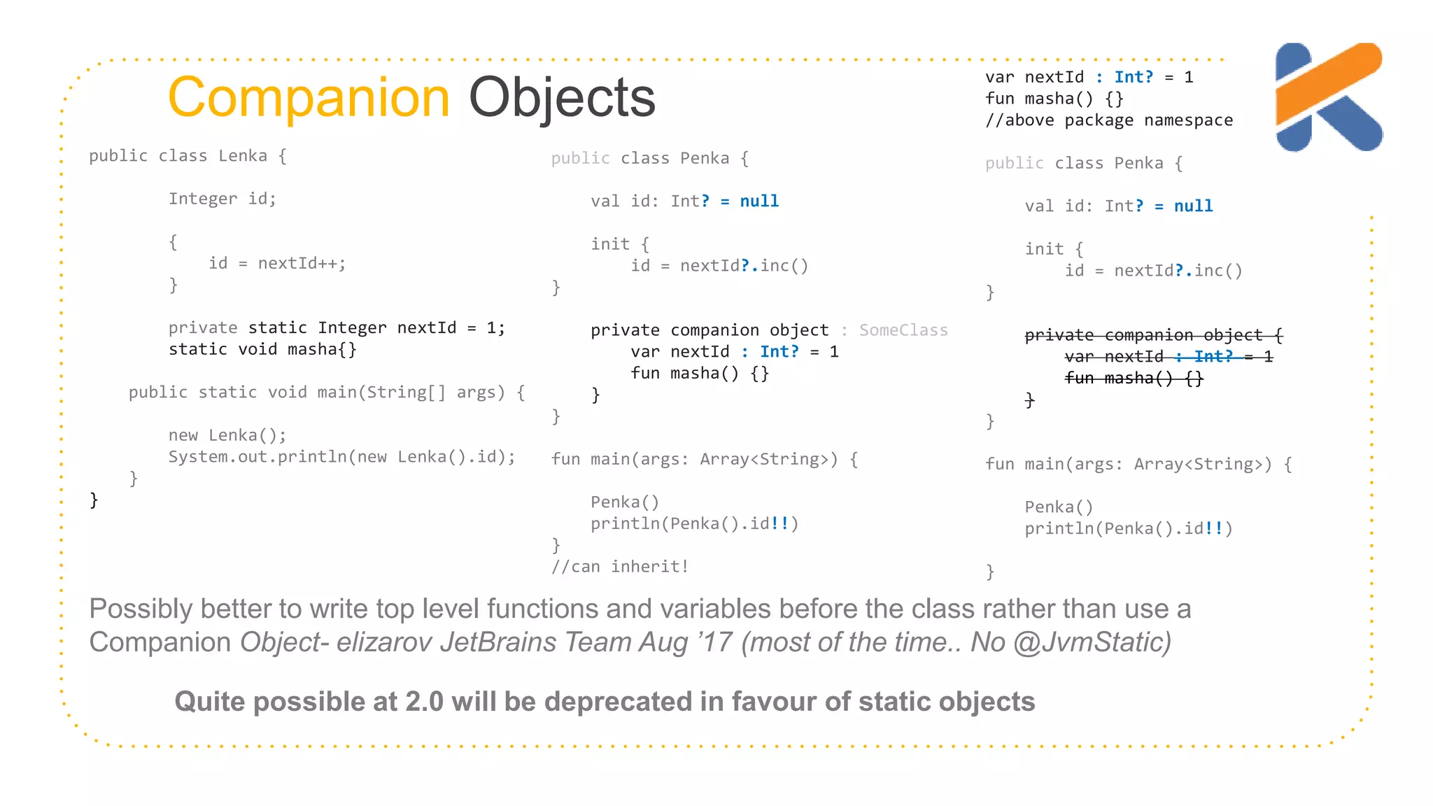 Companion Objects Quite possible at 2.0 will be deprecated in favour of static objects Possibly better to write top level functions and variables before the class rather than use a Companion Object- elizarov JetBrains Team Aug ’17 (most of the time.. No @JvmStatic) public class Penka { val id: Int? = null init { id = nextId?.inc() } private companion object : SomeClass var nextId : Int? = 1 fun masha() {} } } fun main(args: Array<String>) { Penka() println(Penka().id!!) } //can inherit! public class Lenka { Integer id; { id = nextId++; } private static Integer nextId = 1; static void masha{} public static void main(String[] args) { new Lenka(); System.out.println(new Lenka().id); } } var nextId : Int? = 1 fun masha() {} //above package namespace public class Penka { val id: Int? = null init { id = nextId?.inc() } private companion object { var nextId : Int? = 1 fun masha() {} } } fun main(args: Array<String>) { Penka() println(Penka().id!!) } 