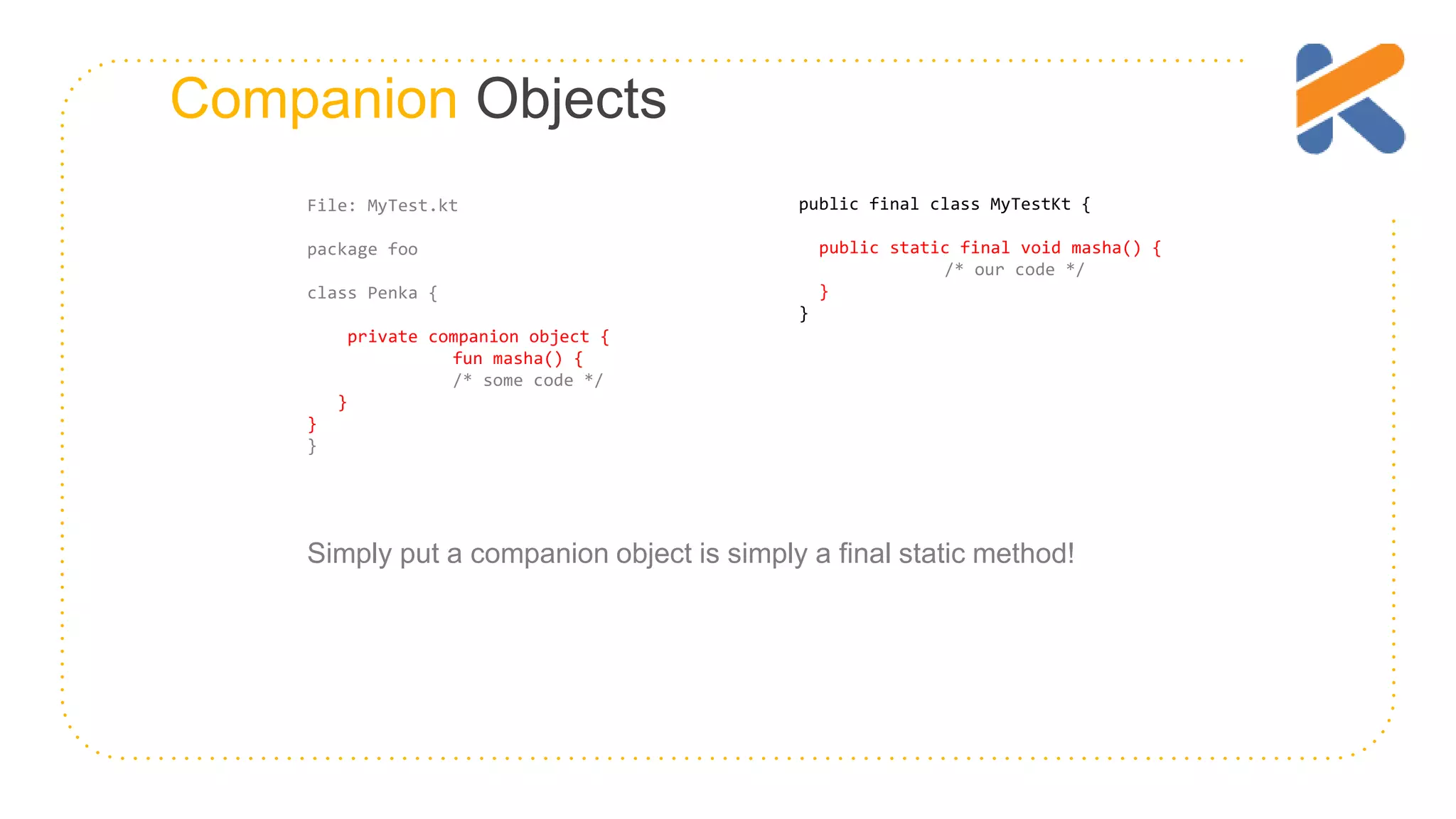 Companion Objects Simply put a companion object is simply a final static method! File: MyTest.kt package foo class Penka { private companion object { fun masha() { /* some code */ } } } public final class MyTestKt { public static final void masha() { /* our code */ } } 