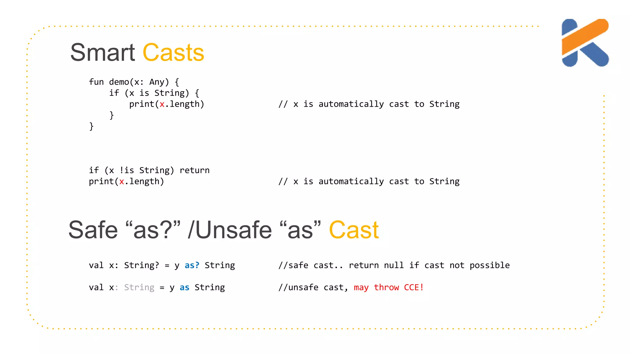 Smart Casts fun demo(x: Any) { if (x is String) { print(x.length) // x is automatically cast to String } } if (x !is String) return print(x.length) // x is automatically cast to String Safe “as?” /Unsafe “as” Cast val x: String? = y as? String //safe cast.. return null if cast not possible val x: String = y as String //unsafe cast, may throw CCE! 