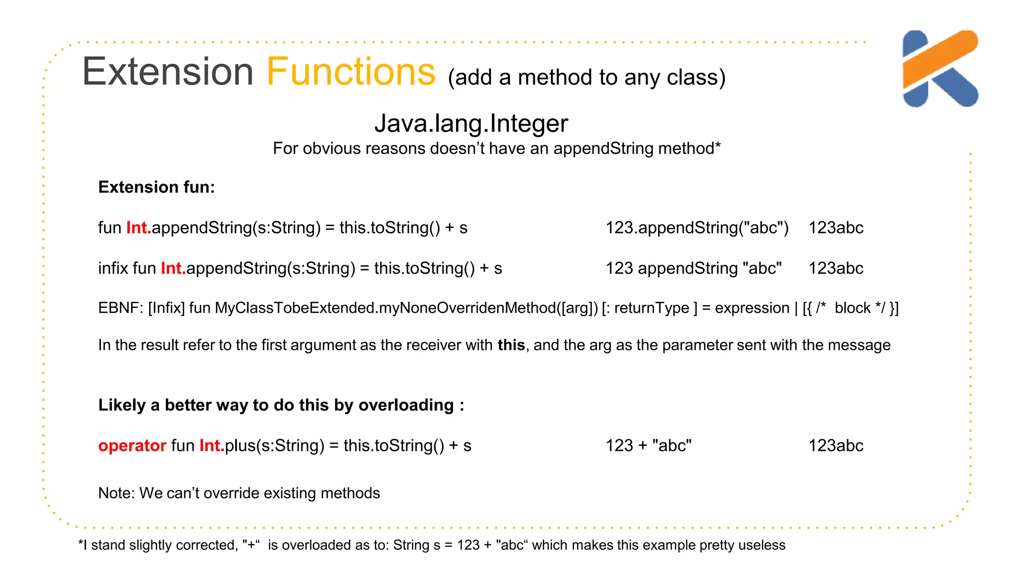 Extension Functions (add a method to any class) Extension fun: fun Int.appendString(s:String) = this.toString() + s 123.appendString("abc") 123abc infix fun Int.appendString(s:String) = this.toString() + s 123 appendString "abc" 123abc EBNF: [Infix] fun MyClassTobeExtended.myNoneOverridenMethod([arg]) [: returnType ] = expression | [{ /* block */ }] In the result refer to the first argument as the receiver with this, and the arg as the parameter sent with the message Likely a better way to do this by overloading : operator fun Int.plus(s:String) = this.toString() + s 123 + "abc" 123abc Java.lang.Integer For obvious reasons doesn’t have an appendString method* *I stand slightly corrected, "+“ is overloaded as to: String s = 123 + "abc“ which makes this example pretty useless Note: We can’t override existing methods 
