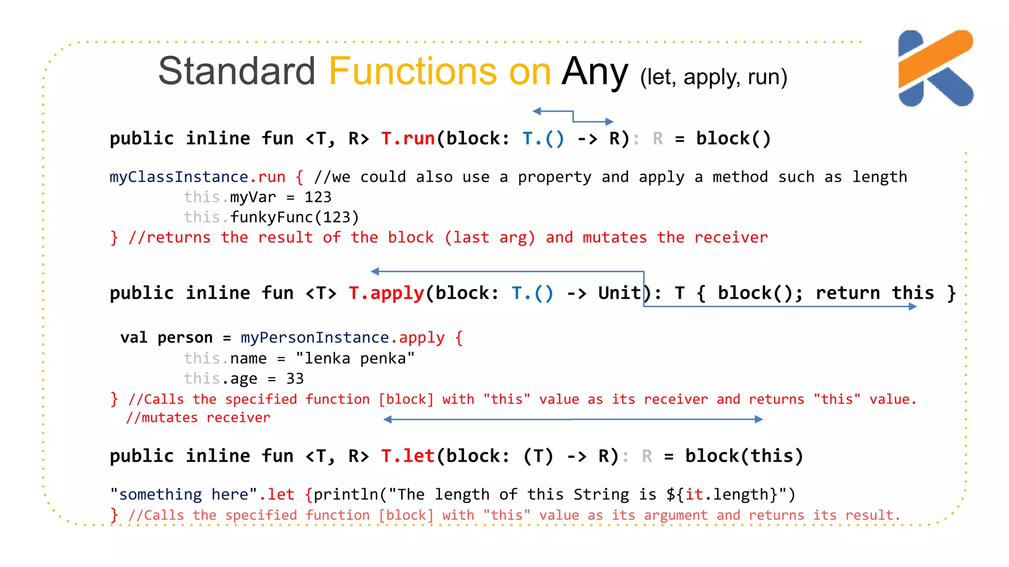 Standard Functions on Any (let, apply, run) public inline fun <T, R> T.run(block: T.() -> R): R = block() myClassInstance.run { //we could also use a property and apply a method such as length this.myVar = 123 this.funkyFunc(123) } //returns the result of the block (last arg) and mutates the receiver public inline fun <T> T.apply(block: T.() -> Unit): T { block(); return this } val person = myPersonInstance.apply { this.name = "lenka penka" this.age = 33 } //Calls the specified function [block] with "this" value as its receiver and returns "this" value. //mutates receiver public inline fun <T, R> T.let(block: (T) -> R): R = block(this) "something here".let {println("The length of this String is ${it.length}") } //Calls the specified function [block] with "this" value as its argument and returns its result. 