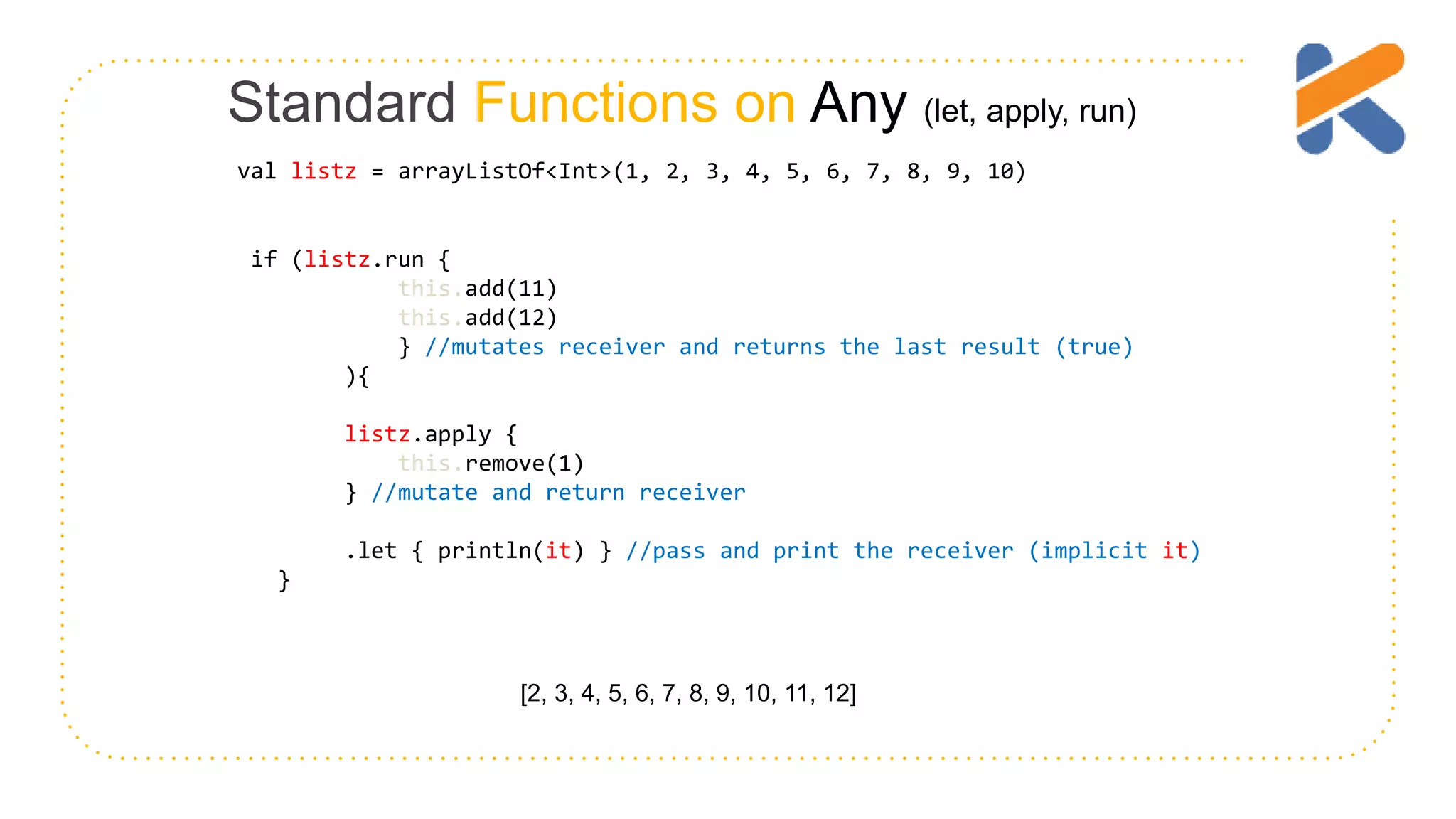 Standard Functions on Any (let, apply, run) if (listz.run { this.add(11) this.add(12) } //mutates receiver and returns the last result (true) ){ listz.apply { this.remove(1) } //mutate and return receiver .let { println(it) } //pass and print the receiver (implicit it) } [2, 3, 4, 5, 6, 7, 8, 9, 10, 11, 12] val listz = arrayListOf<Int>(1, 2, 3, 4, 5, 6, 7, 8, 9, 10) 