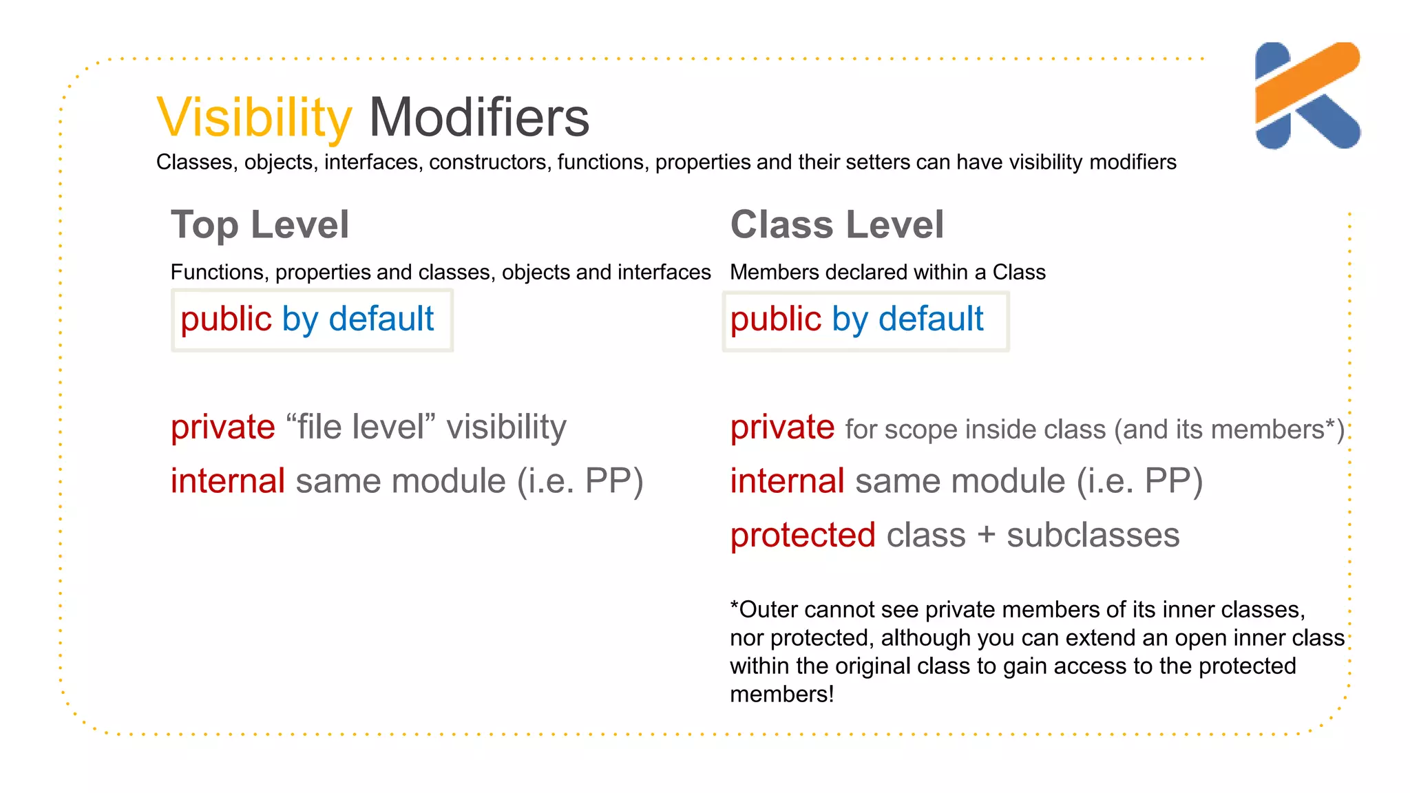 Visibility Modifiers Classes, objects, interfaces, constructors, functions, properties and their setters can have visibility modifiers Top Level Functions, properties and classes, objects and interfaces public by default private “file level” visibility internal same module (i.e. PP) Class Level Members declared within a Class public by default private for scope inside class (and its members*) internal same module (i.e. PP) protected class + subclasses *Outer cannot see private members of its inner classes, nor protected, although you can extend an open inner class within the original class to gain access to the protected members! 