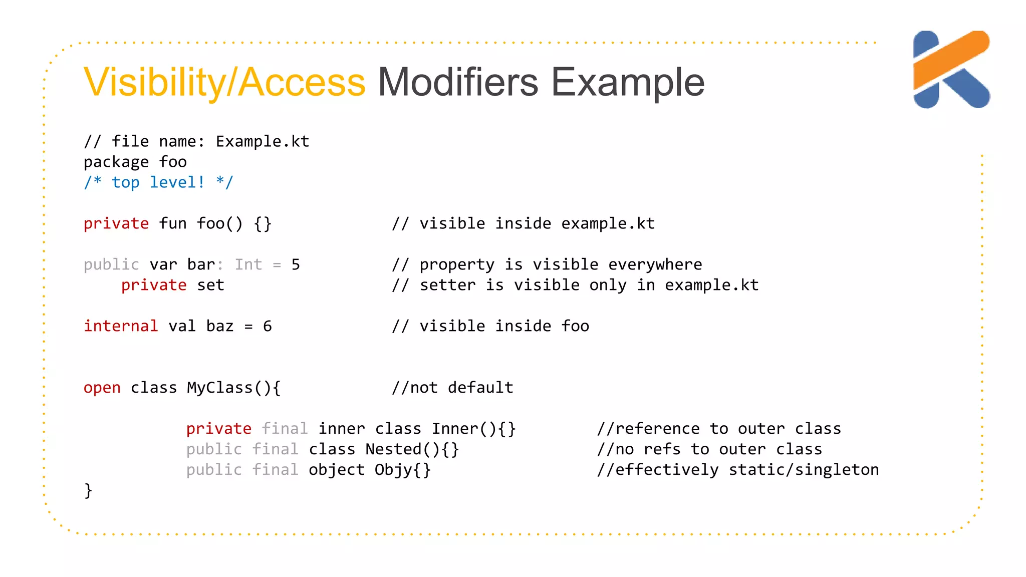 Visibility/Access Modifiers Example // file name: Example.kt package foo /* top level! */ private fun foo() {} // visible inside example.kt public var bar: Int = 5 // property is visible everywhere private set // setter is visible only in example.kt internal val baz = 6 // visible inside foo open class MyClass(){ //not default private final inner class Inner(){} //reference to outer class public final class Nested(){} //no refs to outer class public final object Objy{} //effectively static/singleton } 