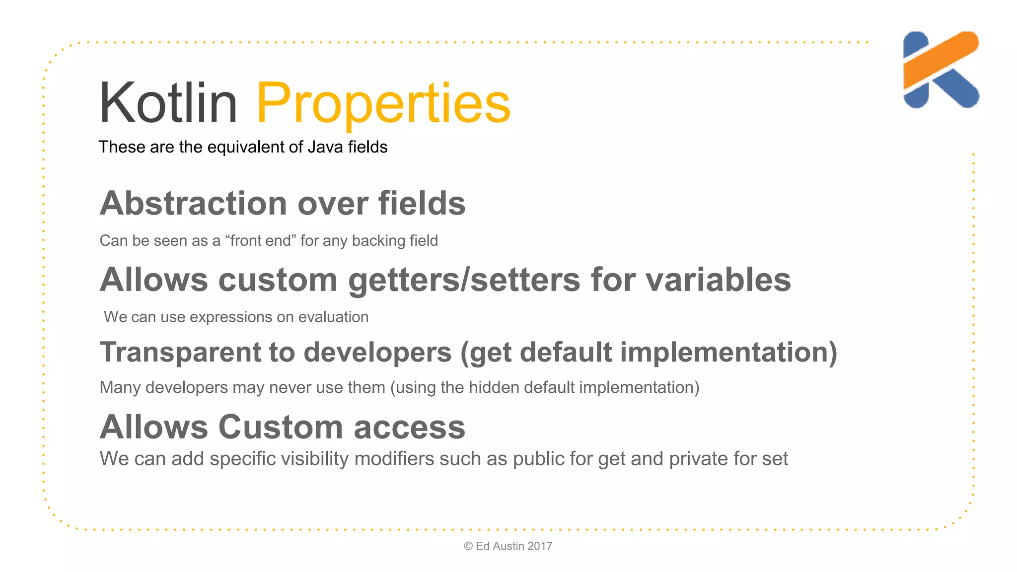 Kotlin Properties Abstraction over fields Can be seen as a “front end” for any backing field Allows custom getters/setters for variables We can use expressions on evaluation Transparent to developers (get default implementation) Many developers may never use them (using the hidden default implementation) Allows Custom access We can add specific visibility modifiers such as public for get and private for set © Ed Austin 2017 These are the equivalent of Java fields 