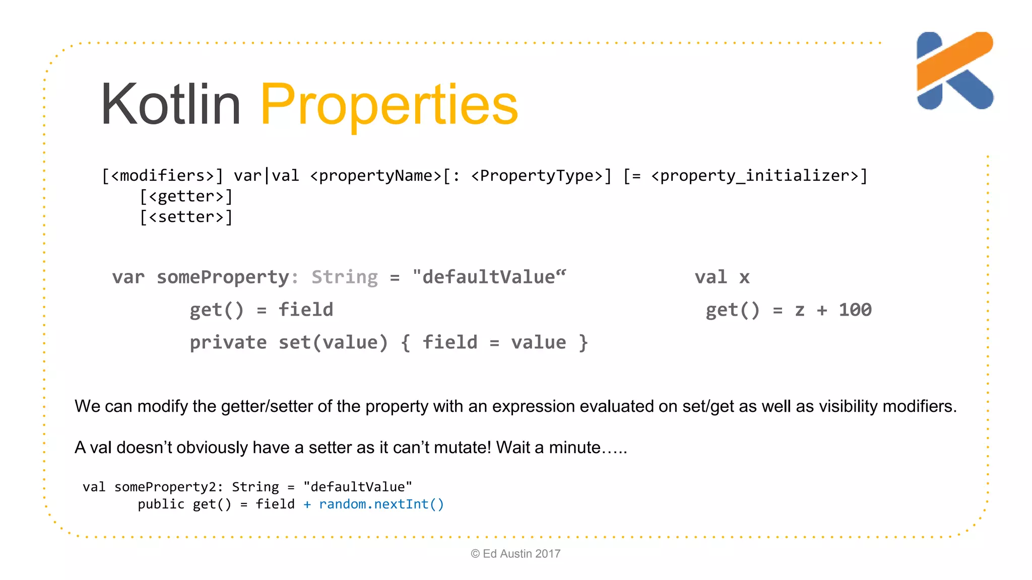 Kotlin Properties [<modifiers>] var|val <propertyName>[: <PropertyType>] [= <property_initializer>] [<getter>] [<setter>] var someProperty: String = "defaultValue“ val x get() = field get() = z + 100 private set(value) { field = value } © Ed Austin 2017 We can modify the getter/setter of the property with an expression evaluated on set/get as well as visibility modifiers. A val doesn’t obviously have a setter as it can’t mutate! Wait a minute….. val someProperty2: String = "defaultValue" public get() = field + random.nextInt() 