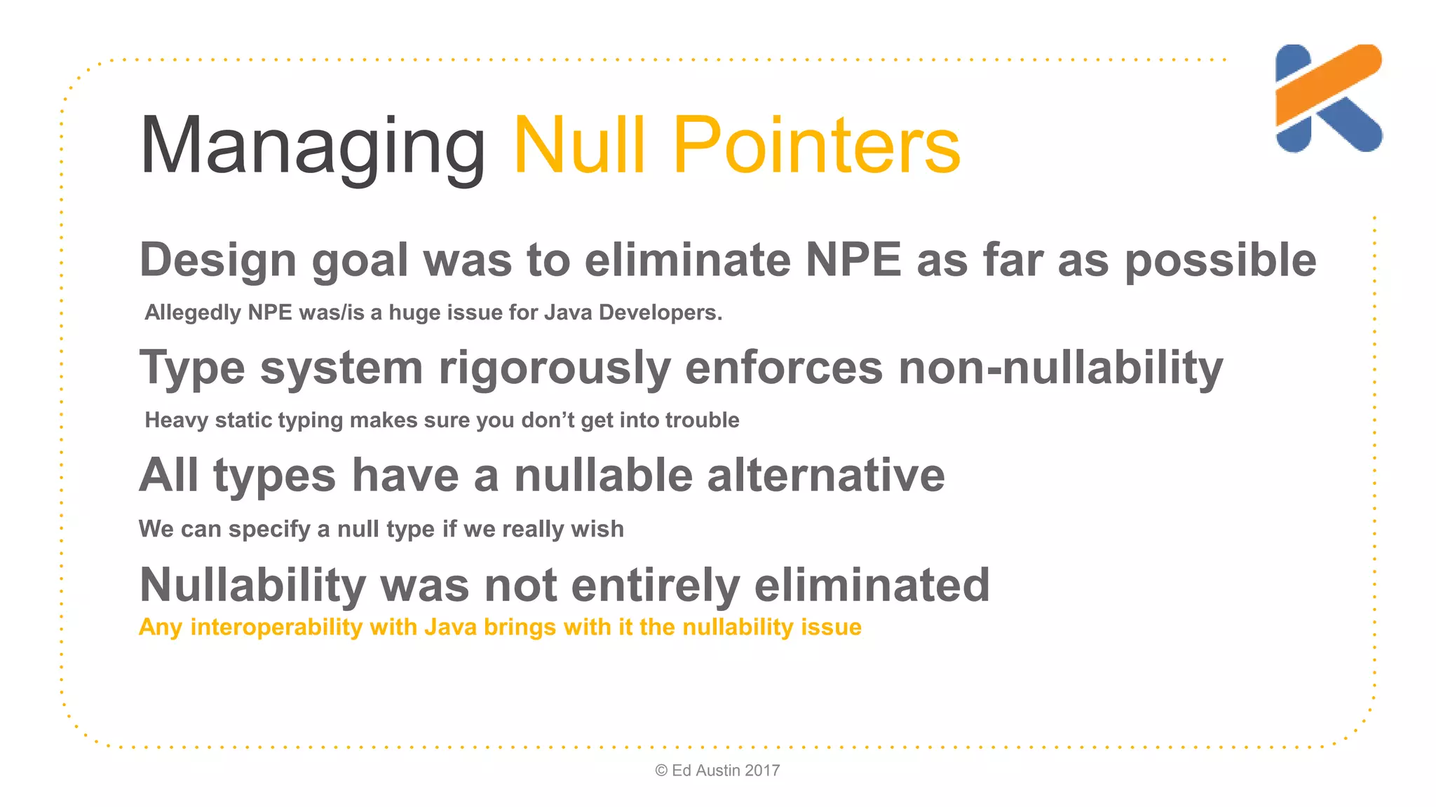Managing Null Pointers Design goal was to eliminate NPE as far as possible Allegedly NPE was/is a huge issue for Java Developers. Type system rigorously enforces non-nullability Heavy static typing makes sure you don’t get into trouble All types have a nullable alternative We can specify a null type if we really wish Nullability was not entirely eliminated Any interoperability with Java brings with it the nullability issue © Ed Austin 2017 