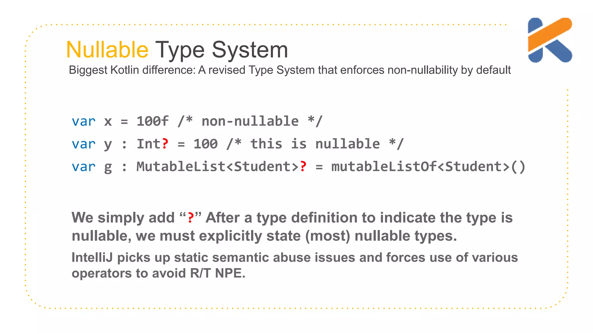 Nullable Type System Biggest Kotlin difference: A revised Type System that enforces non-nullability by default var x = 100f /* non-nullable */ var y : Int? = 100 /* this is nullable */ var g : MutableList<Student>? = mutableListOf<Student>() We simply add “?” After a type definition to indicate the type is nullable, we must explicitly state (most) nullable types. IntelliJ picks up static semantic abuse issues and forces use of various operators to avoid R/T NPE. 