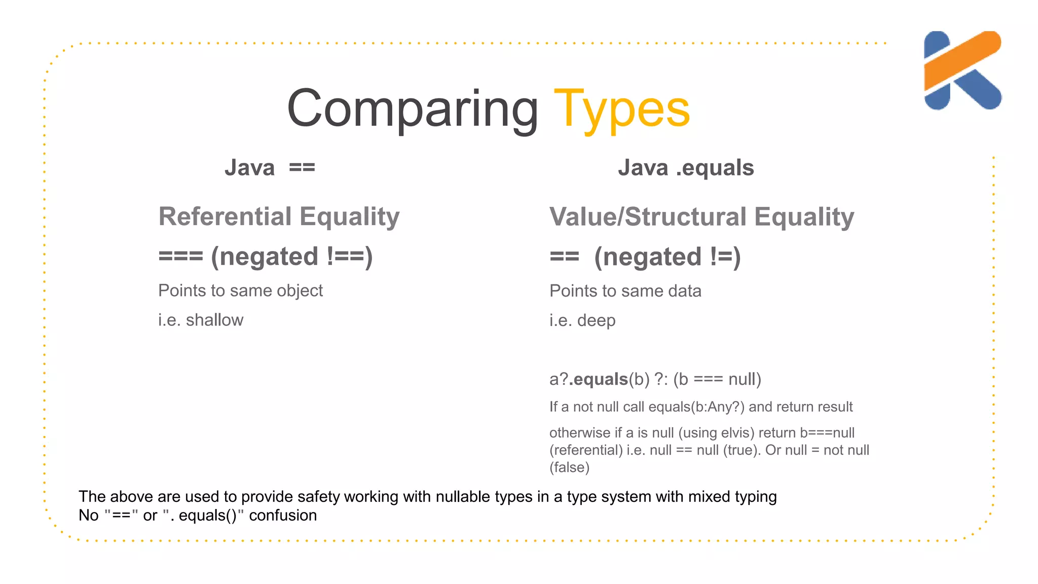 Comparing Types Referential Equality === (negated !==) Points to same object i.e. shallow Value/Structural Equality == (negated !=) Points to same data i.e. deep a?.equals(b) ?: (b === null) If a not null call equals(b:Any?) and return result otherwise if a is null (using elvis) return b===null (referential) i.e. null == null (true). Or null = not null (false) The above are used to provide safety working with nullable types in a type system with mixed typing No "==" or ". equals()" confusion Java == Java .equals 