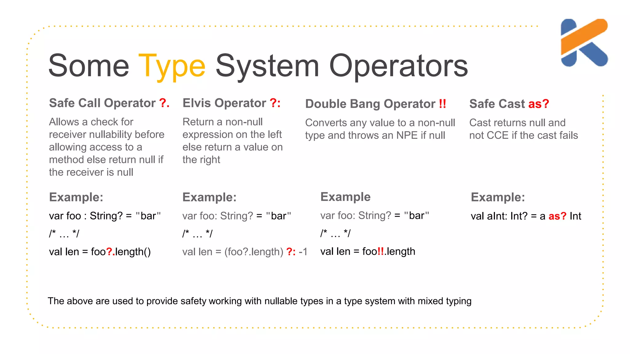 Some Type System Operators Safe Call Operator ?. Allows a check for receiver nullability before allowing access to a method else return null if the receiver is null Elvis Operator ?: Return a non-null expression on the left else return a value on the right Double Bang Operator !! Converts any value to a non-null type and throws an NPE if null Example: var foo : String? = "bar" /* … */ val len = foo?.length() Example: var foo: String? = "bar" /* … */ val len = (foo?.length) ?: -1 Example var foo: String? = "bar" /* … */ val len = foo!!.length The above are used to provide safety working with nullable types in a type system with mixed typing Safe Cast as? Cast returns null and not CCE if the cast fails Example: val aInt: Int? = a as? Int 