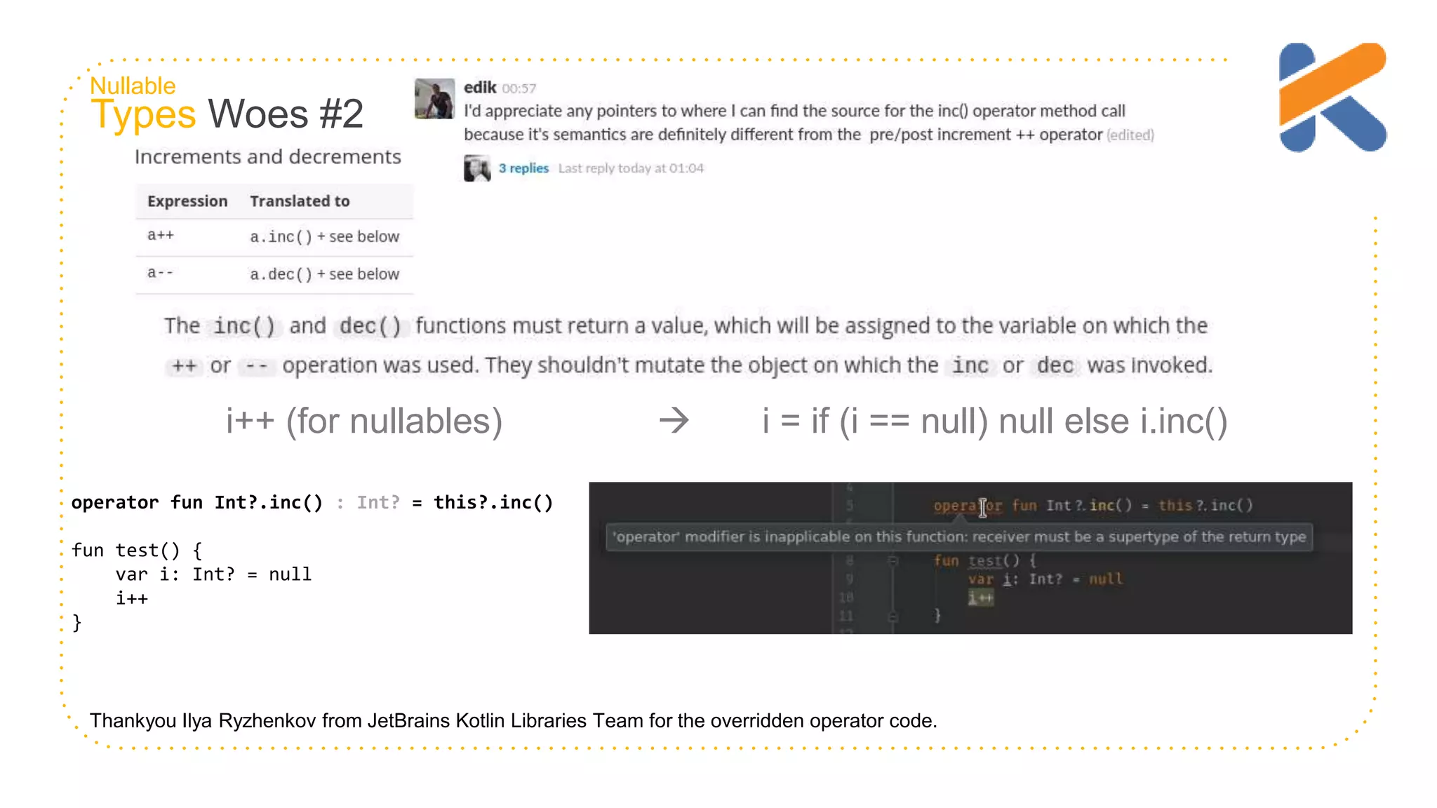 Types Woes #2 Thankyou Ilya Ryzhenkov from JetBrains Kotlin Libraries Team for the overridden operator code. operator fun Int?.inc() : Int? = this?.inc() fun test() { var i: Int? = null i++ } i++ (for nullables)  i = if (i == null) null else i.inc() Nullable 