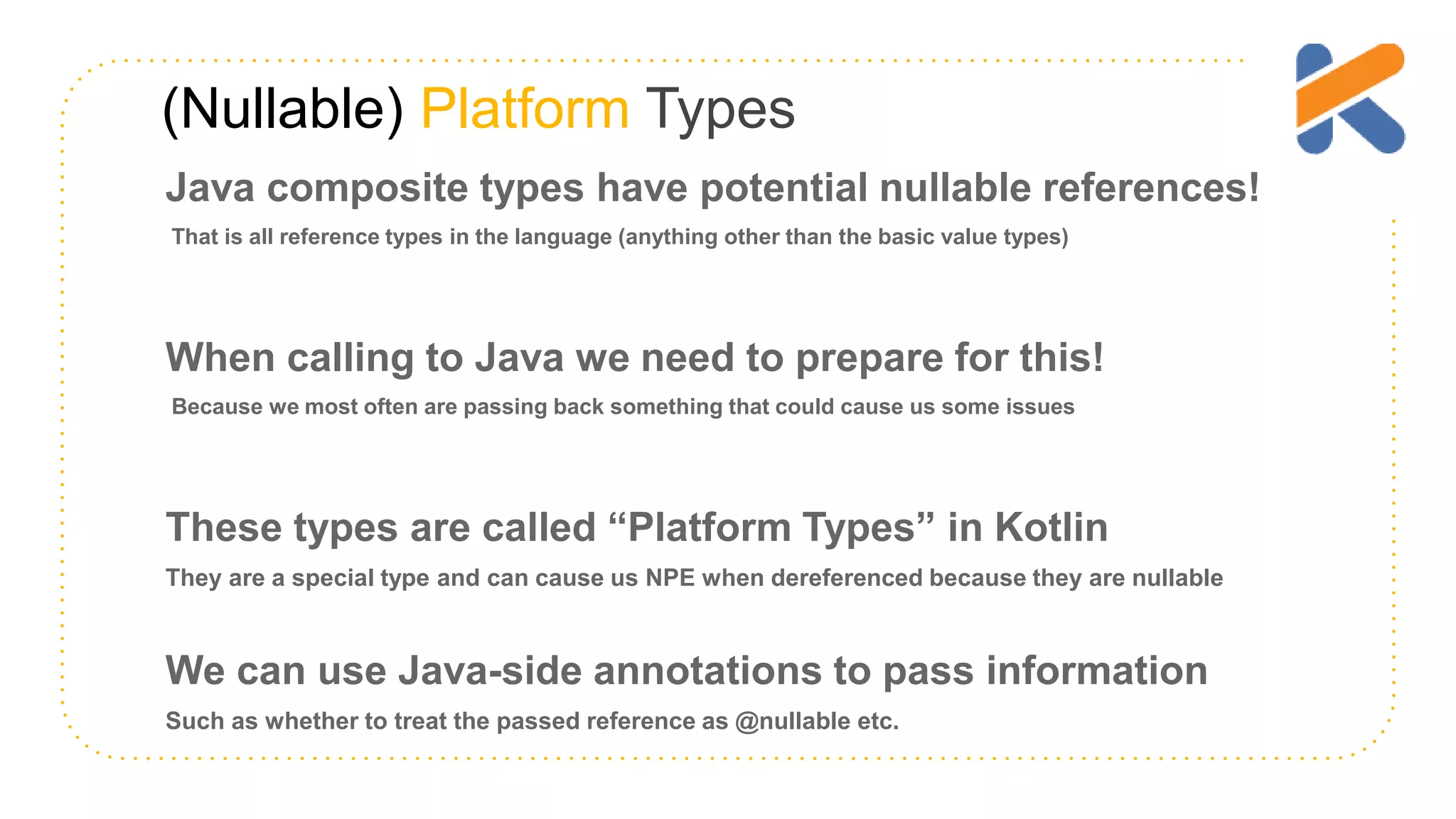 (Nullable) Platform Types Java composite types have potential nullable references! That is all reference types in the language (anything other than the basic value types) When calling to Java we need to prepare for this! Because we most often are passing back something that could cause us some issues These types are called “Platform Types” in Kotlin They are a special type and can cause us NPE when dereferenced because they are nullable We can use Java-side annotations to pass information Such as whether to treat the passed reference as @nullable etc. 
