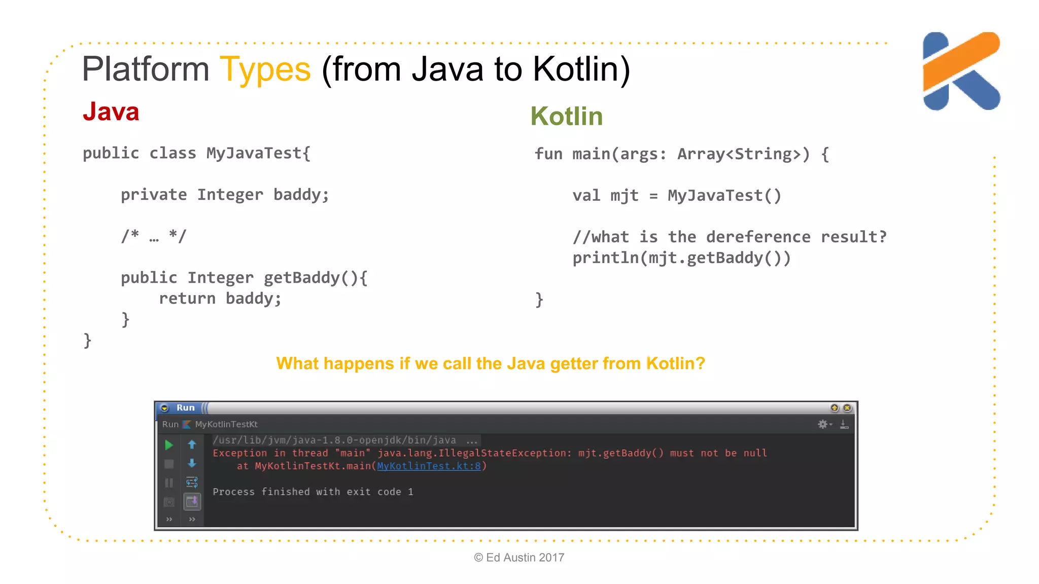 Platform Types (from Java to Kotlin) fun main(args: Array<String>) { val mjt = MyJavaTest() //what is the dereference result? println(mjt.getBaddy()) } public class MyJavaTest{ private Integer baddy; /* … */ public Integer getBaddy(){ return baddy; } } What happens if we call the Java getter from Kotlin? Java Kotlin © Ed Austin 2017 