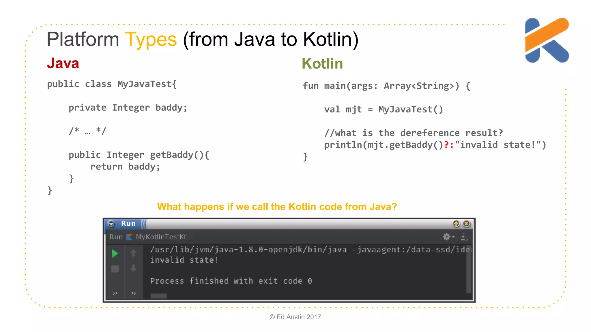 Platform Types (from Java to Kotlin) fun main(args: Array<String>) { val mjt = MyJavaTest() //what is the dereference result? println(mjt.getBaddy()?:"invalid state!") } public class MyJavaTest{ private Integer baddy; /* … */ public Integer getBaddy(){ return baddy; } } What happens if we call the Kotlin code from Java? Java Kotlin © Ed Austin 2017 