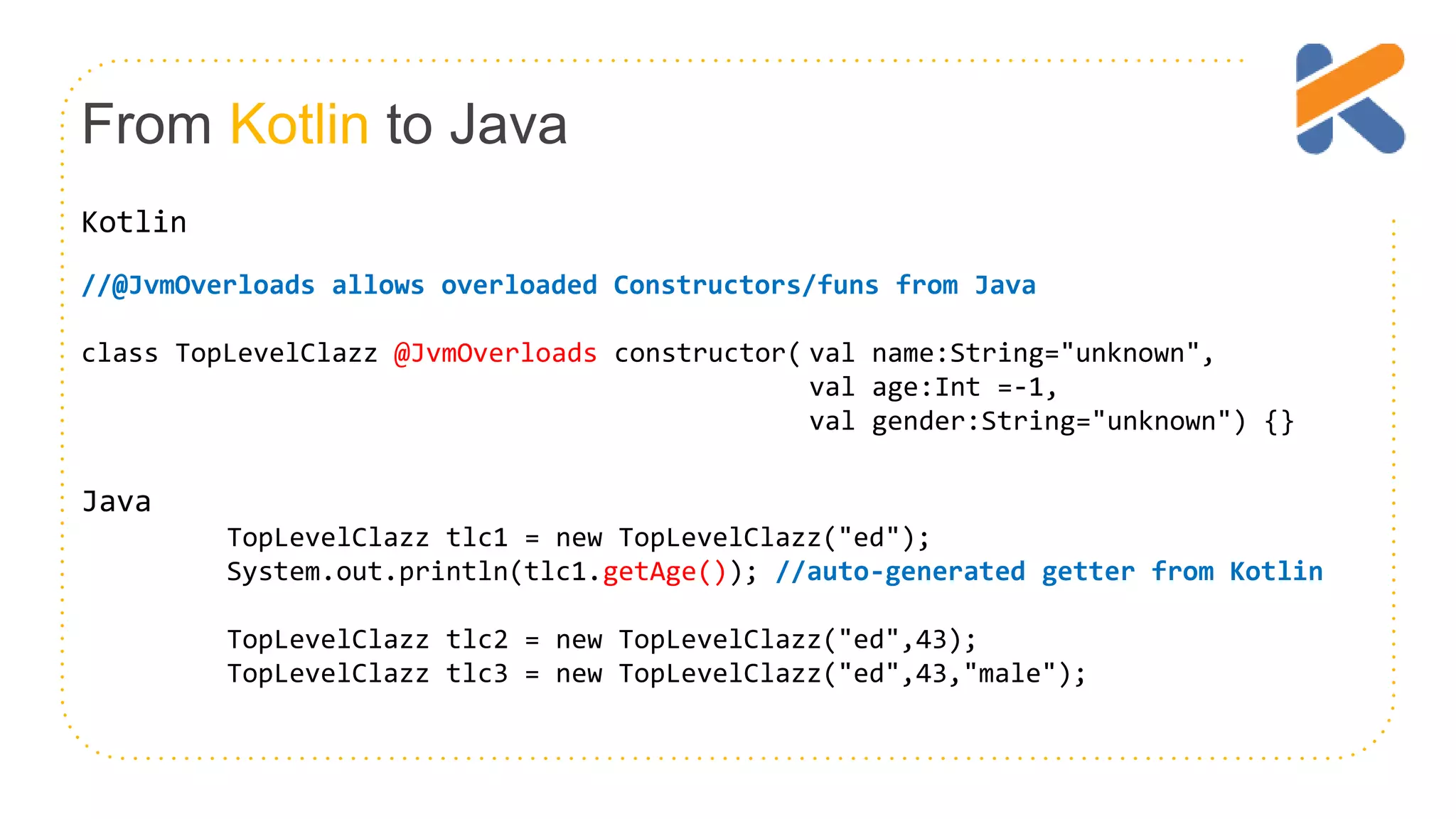 From Kotlin to Java Kotlin //@JvmOverloads allows overloaded Constructors/funs from Java class TopLevelClazz @JvmOverloads constructor( val name:String="unknown", val age:Int =-1, val gender:String="unknown") {} Java TopLevelClazz tlc1 = new TopLevelClazz("ed"); System.out.println(tlc1.getAge()); //auto-generated getter from Kotlin TopLevelClazz tlc2 = new TopLevelClazz("ed",43); TopLevelClazz tlc3 = new TopLevelClazz("ed",43,"male"); 